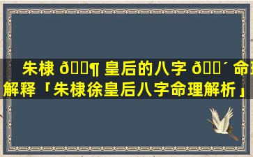 朱棣 🐶 皇后的八字 🌴 命理解释「朱棣徐皇后八字命理解析」